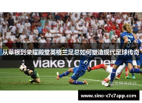 从草根到荣耀殿堂英格兰足总如何塑造现代足球传奇