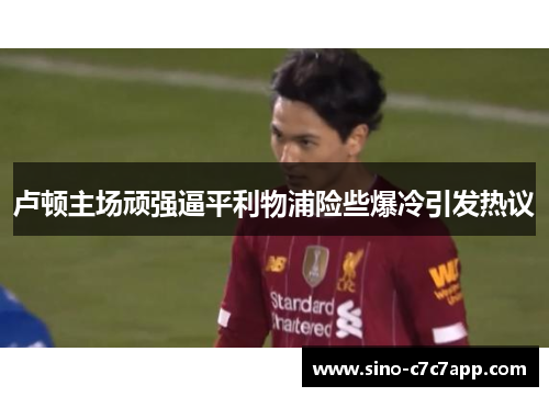 卢顿主场顽强逼平利物浦险些爆冷引发热议