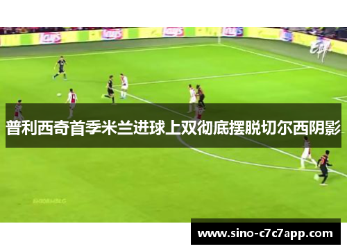 普利西奇首季米兰进球上双彻底摆脱切尔西阴影